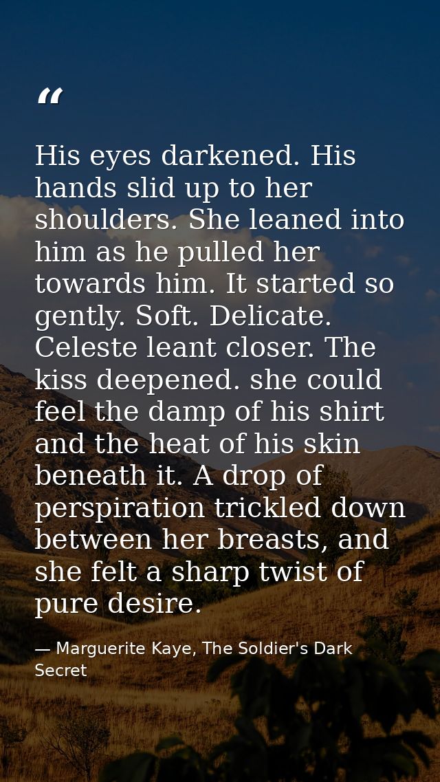 His eyes darkened. His hands slid up to her shoulders. She leaned into him as he pulled her towards him. It started so g — Marguerite Kaye, The Soldier's Dark Secret