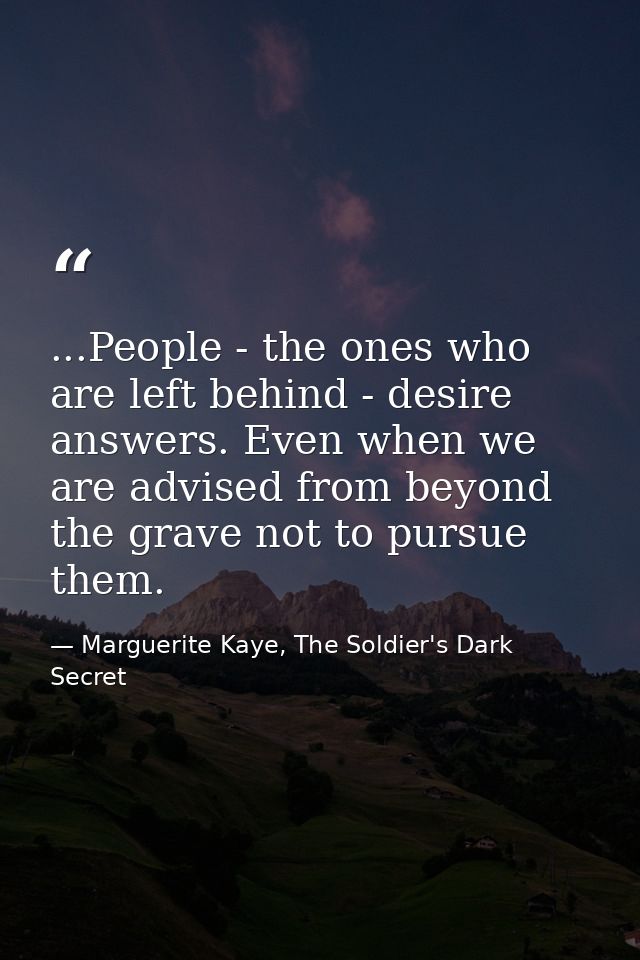 ...People - the ones who are left behind - desire answers. Even when we are advised from beyond the grave not to pursue  — Marguerite Kaye, The Soldier's Dark Secret
