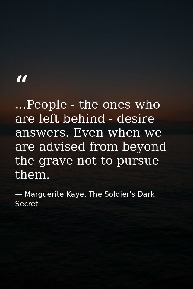 ...People - the ones who are left behind - desire answers. Even when we are advised from beyond the grave not to pursue  — Marguerite Kaye, The Soldier's Dark Secret