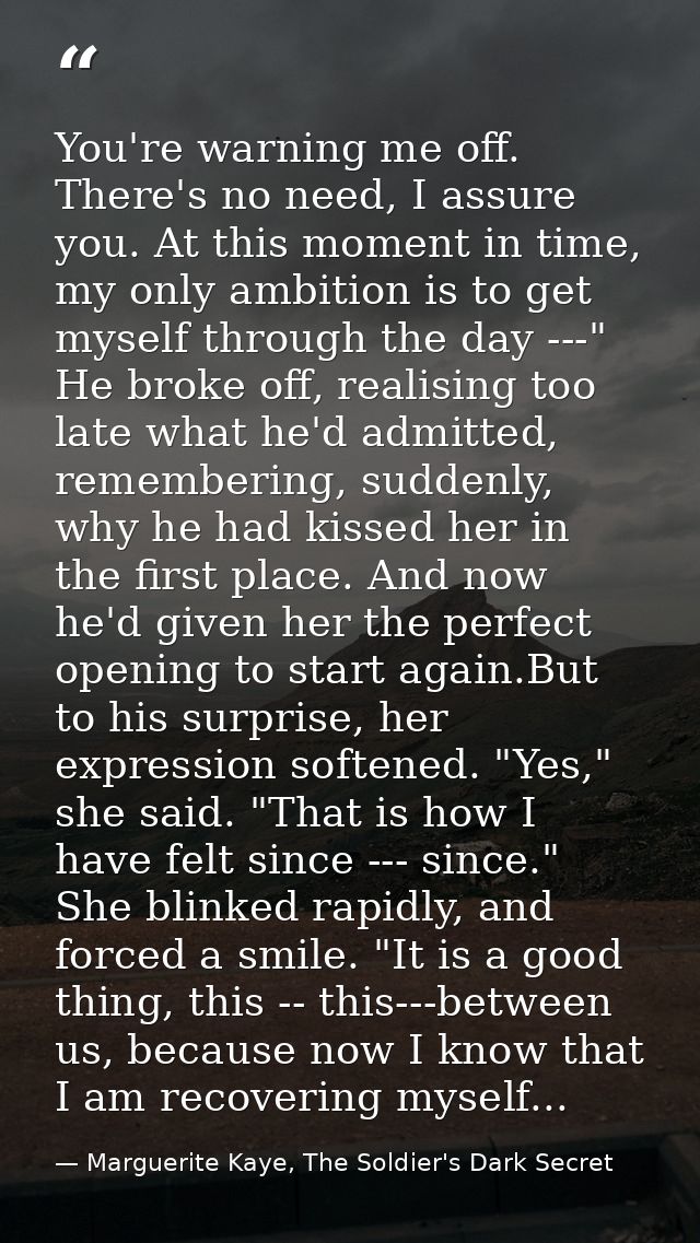 You're warning me off. There's no need, I assure you. At this moment in time, my only ambition is to get myself through  — Marguerite Kaye, The Soldier's Dark Secret