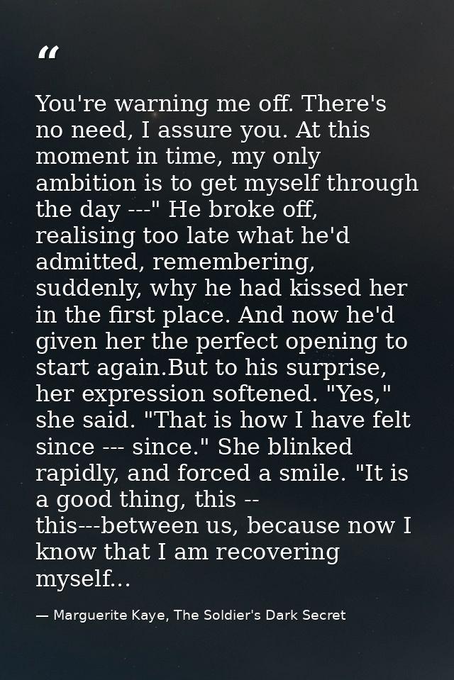 You're warning me off. There's no need, I assure you. At this moment in time, my only ambition is to get myself through  — Marguerite Kaye, The Soldier's Dark Secret