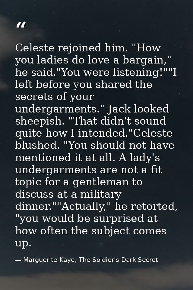 Celeste rejoined him. "How you ladies do love a bargain," he said."You were listening!""I left before you shared the sec — Marguerite Kaye, The Soldier's Dark Secret