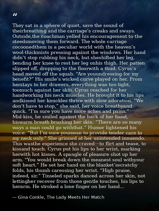 They sat in a sphere of quiet, save the sound of theirbreathing and the carriage’s creaks and sways. Outside,the coachma — Gina Conkle, The Lady Meets Her Match