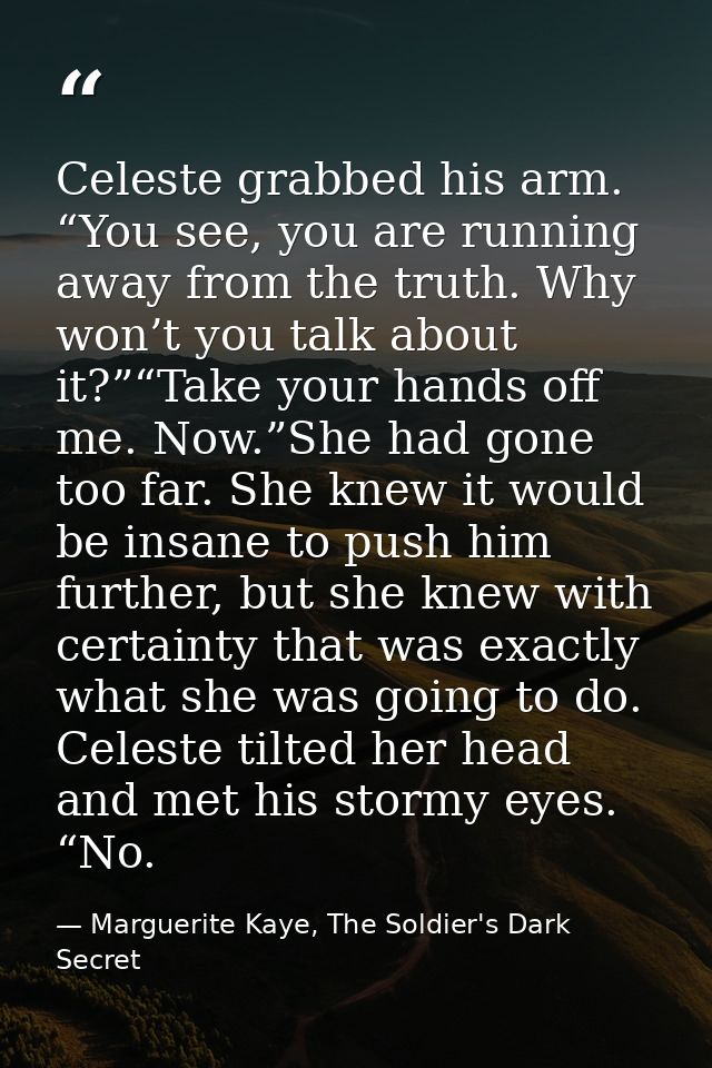 Celeste grabbed his arm. “You see, you are running away from the truth. Why won’t you talk about it?”“Take your hands of — Marguerite Kaye, The Soldier's Dark Secret