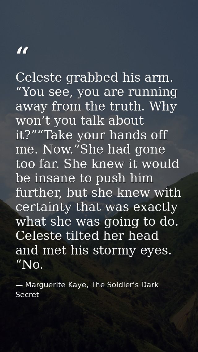 Celeste grabbed his arm. “You see, you are running away from the truth. Why won’t you talk about it?”“Take your hands of — Marguerite Kaye, The Soldier's Dark Secret