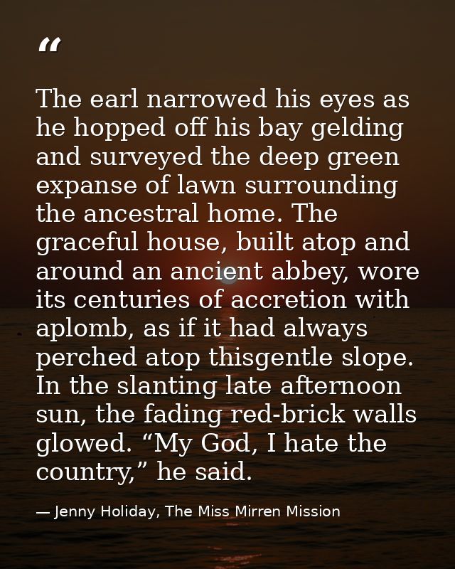 The earl narrowed his eyes as he hopped off his bay gelding and surveyed the deep green expanse of lawn surrounding the  — Jenny Holiday, The Miss Mirren Mission