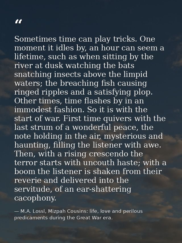 Sometimes time can play tricks. One moment it idles by, an hour can seem a lifetime, such as when sitting by the river a — M.A. Lossl, Mizpah Cousins: life, love and perilous predicaments during the Great War era.