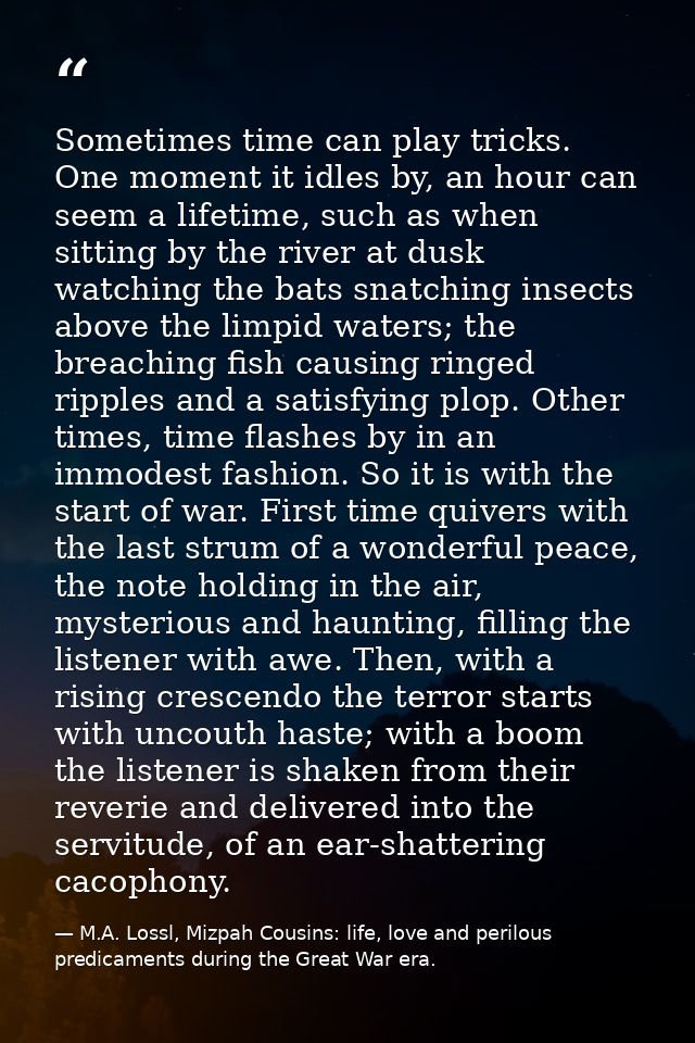 Sometimes time can play tricks. One moment it idles by, an hour can seem a lifetime, such as when sitting by the river a — M.A. Lossl, Mizpah Cousins: life, love and perilous predicaments during the Great War era.