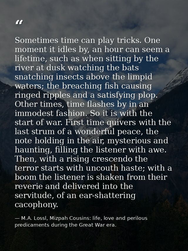 Sometimes time can play tricks. One moment it idles by, an hour can seem a lifetime, such as when sitting by the river a — M.A. Lossl, Mizpah Cousins: life, love and perilous predicaments during the Great War era.