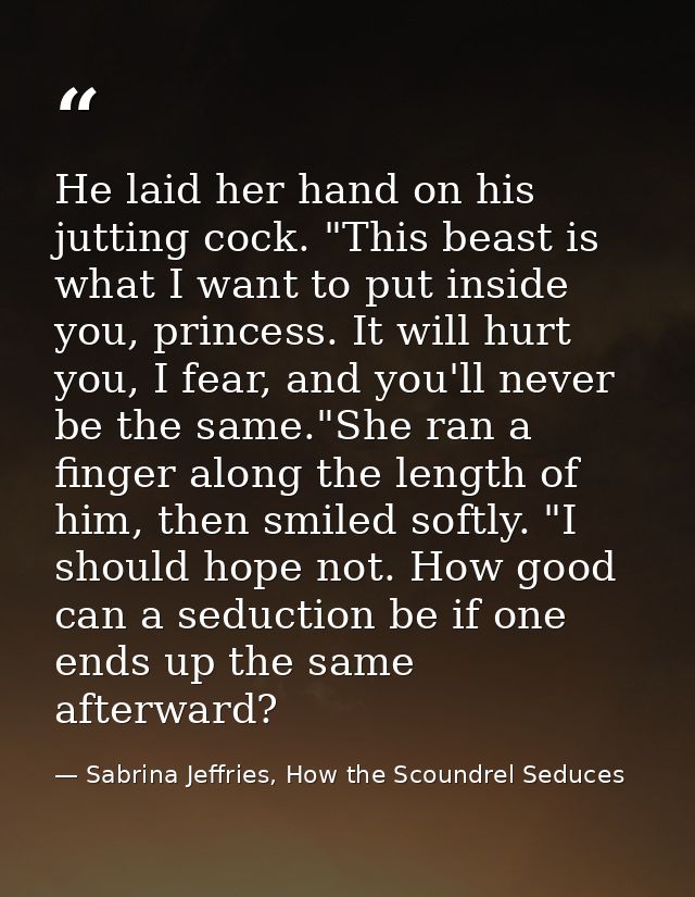 He laid her hand on his jutting cock. "This beast is what I want to put inside you, princess. It will hurt you, I fear,  — Sabrina Jeffries, How the Scoundrel Seduces