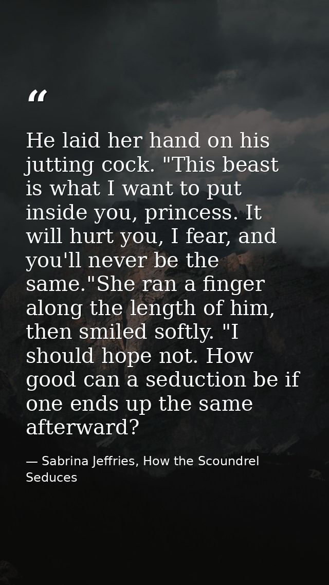 He laid her hand on his jutting cock. "This beast is what I want to put inside you, princess. It will hurt you, I fear,  — Sabrina Jeffries, How the Scoundrel Seduces