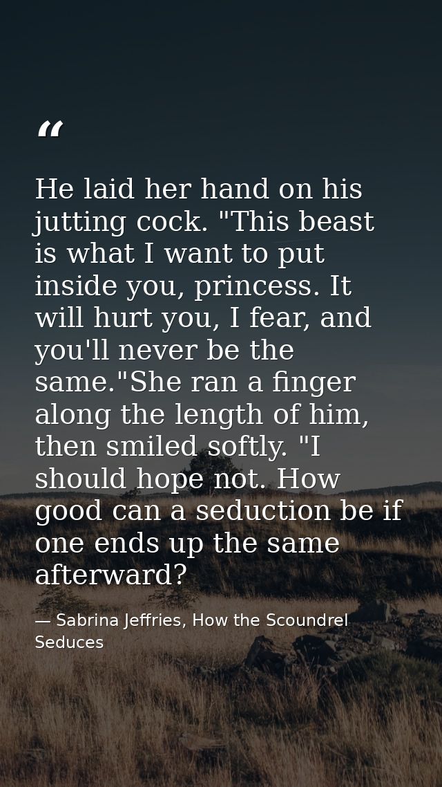 He laid her hand on his jutting cock. "This beast is what I want to put inside you, princess. It will hurt you, I fear,  — Sabrina Jeffries, How the Scoundrel Seduces