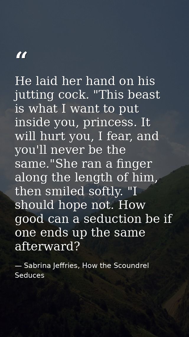 He laid her hand on his jutting cock. "This beast is what I want to put inside you, princess. It will hurt you, I fear,  — Sabrina Jeffries, How the Scoundrel Seduces