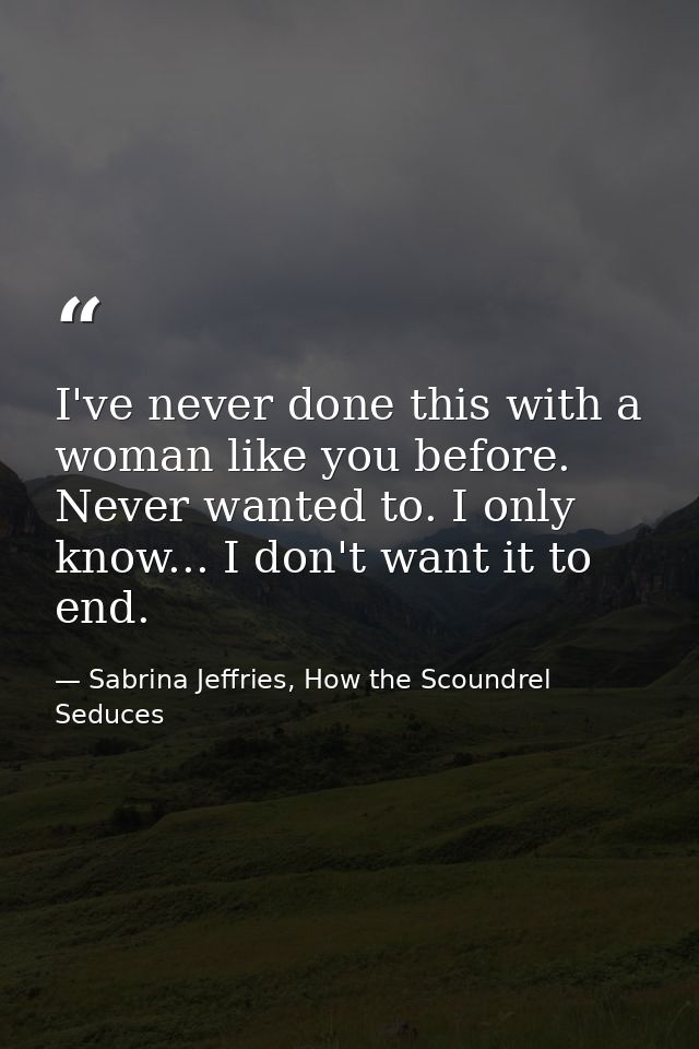 I've never done this with a woman like you before. Never wanted to. I only know... I don't want it to end. — Sabrina Jeffries, How the Scoundrel Seduces