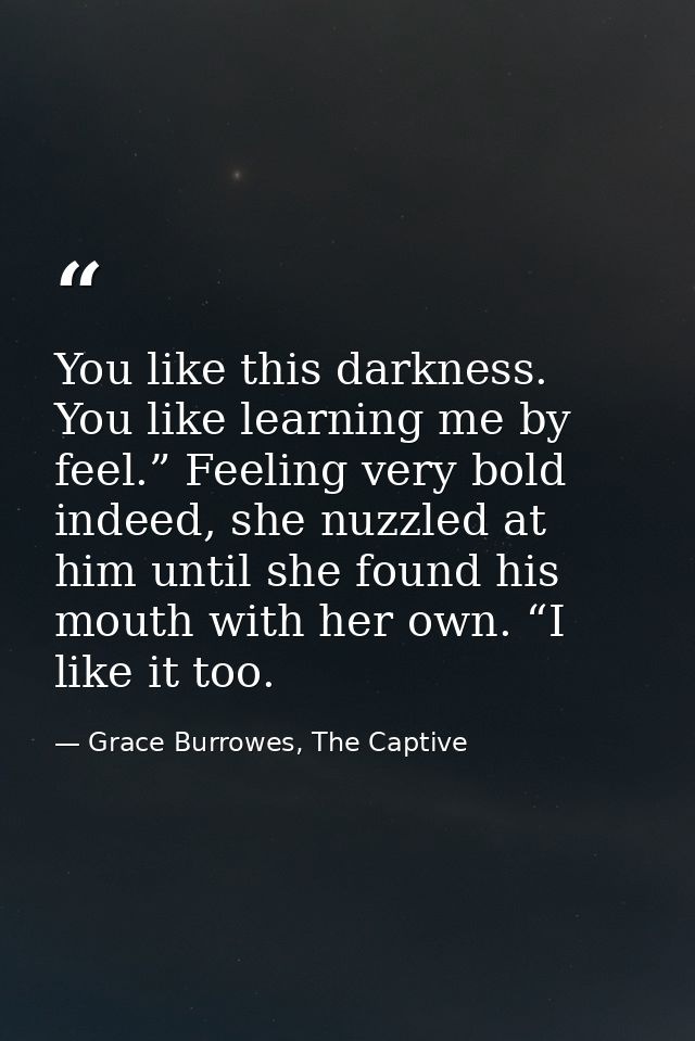 You like this darkness. You like learning me by feel.” Feeling very bold indeed, she nuzzled at him until she found his  — Grace Burrowes, The Captive