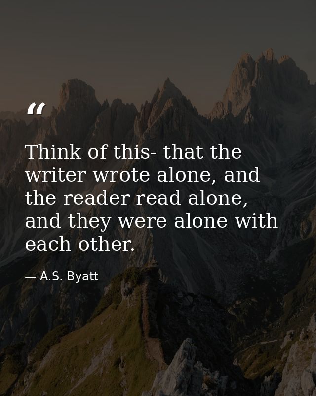 Think of this- that the writer wrote alone, and the reader read alone, and they were alone with each other. — A.S. Byatt