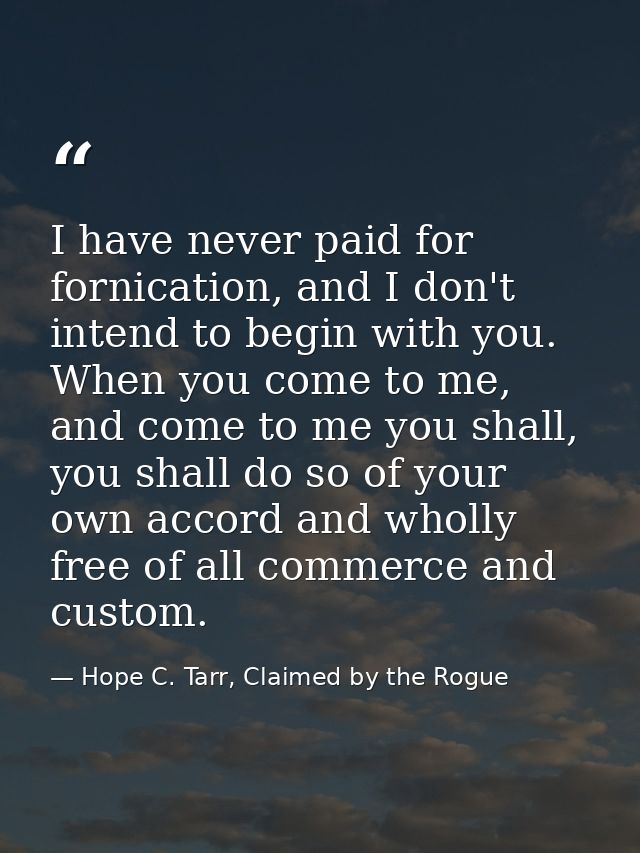 I have never paid for fornication, and I don't intend to begin with you. When you come to me, and come to me you shall,  — Hope C. Tarr, Claimed by the Rogue