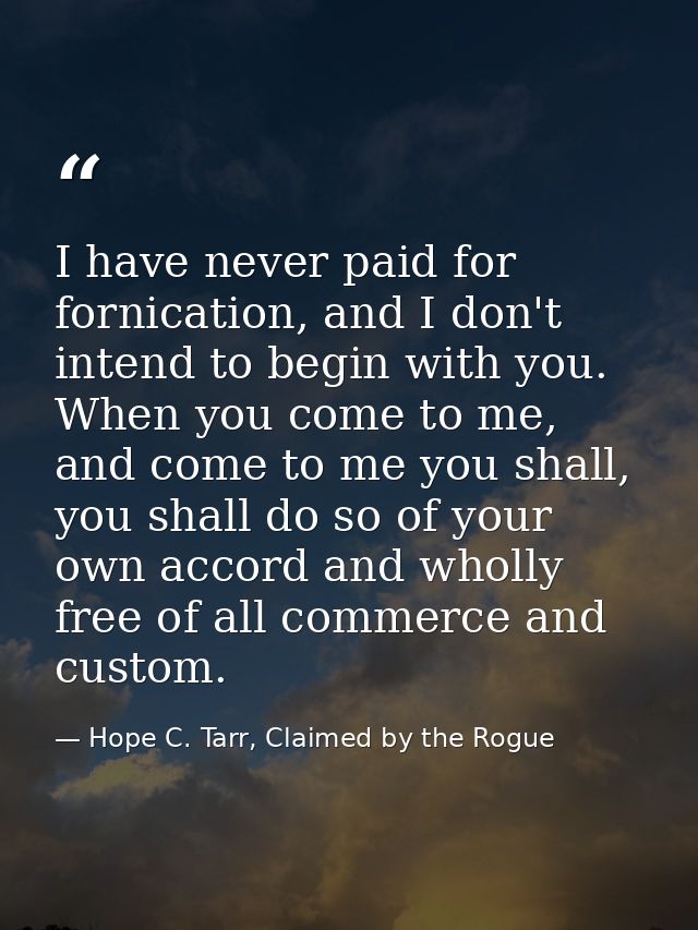 I have never paid for fornication, and I don't intend to begin with you. When you come to me, and come to me you shall,  — Hope C. Tarr, Claimed by the Rogue