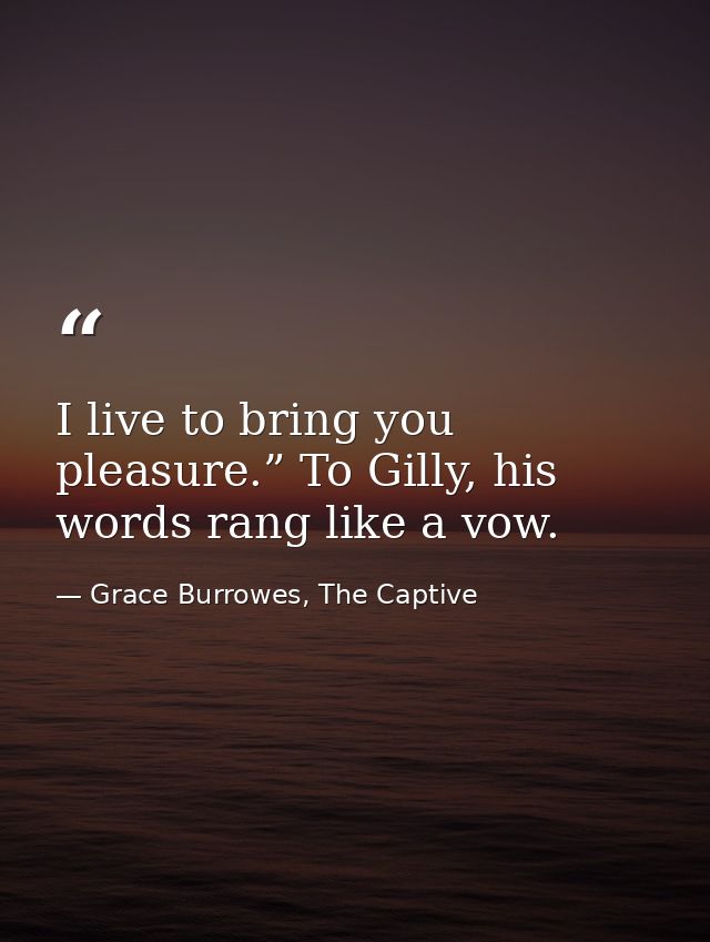 I live to bring you pleasure.” To Gilly, his words rang like a vow. — Grace Burrowes, The Captive