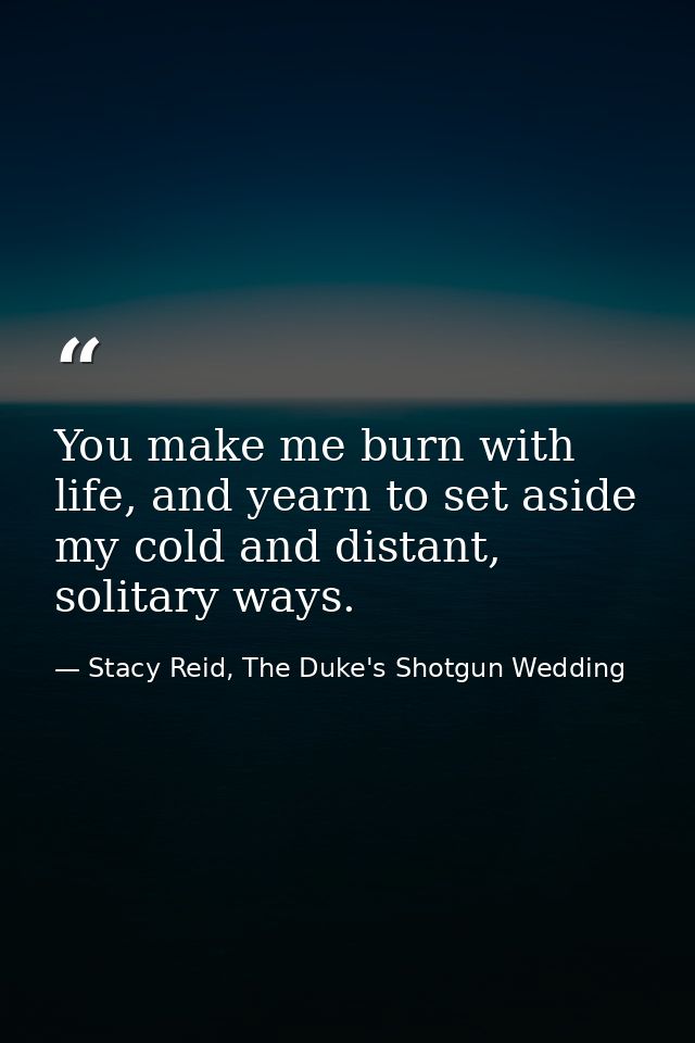 You make me burn with life, and yearn to set aside my cold and distant, solitary ways. — Stacy Reid, The Duke's Shotgun Wedding