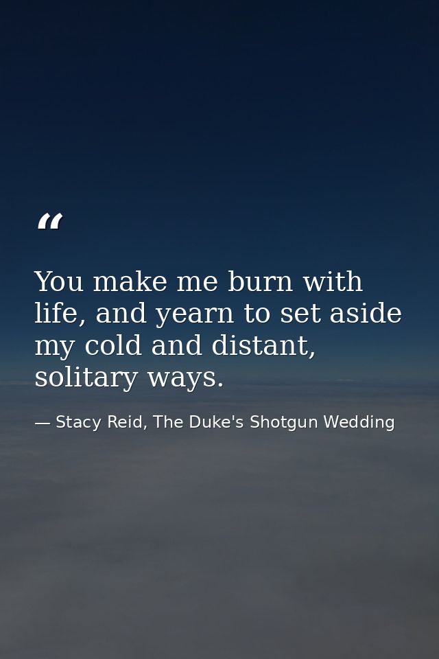 You make me burn with life, and yearn to set aside my cold and distant, solitary ways. — Stacy Reid, The Duke's Shotgun Wedding