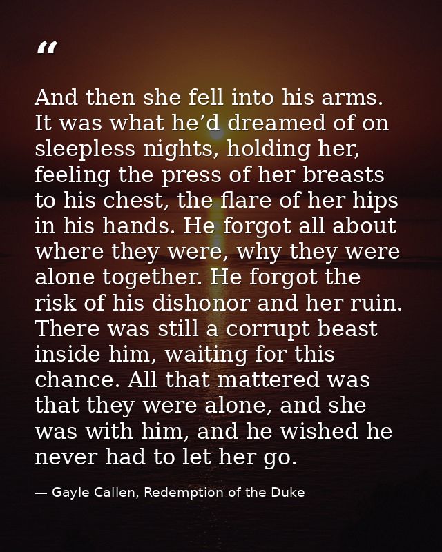 And then she fell into his arms. It was what he’d dreamed of on sleepless nights, holding her, feeling the press of her  — Gayle Callen, Redemption of the Duke