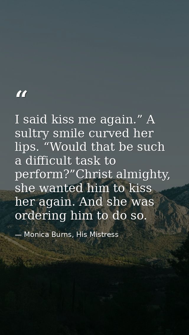 I said kiss me again.” A sultry smile curved her lips. “Would that be such a difficult task to perform?”Christ almighty, — Monica Burns, His Mistress