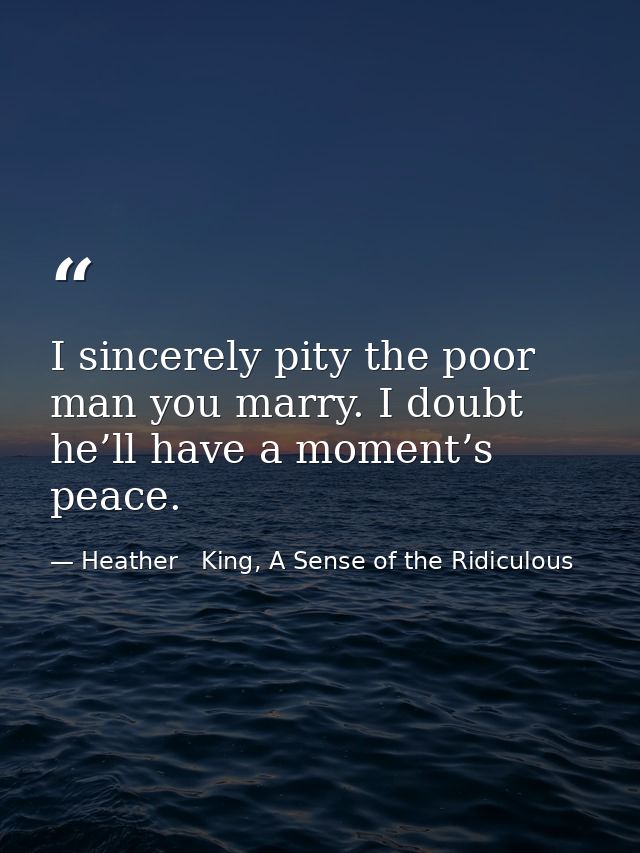 I sincerely pity the poor man you marry. I doubt he’ll have a moment’s peace. — Heather   King, A Sense of the Ridiculous