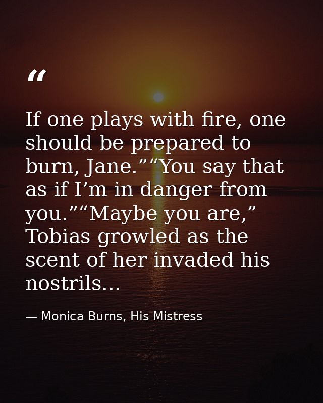 If one plays with fire, one should be prepared to burn, Jane.”“You say that as if I’m in danger from you.”“Maybe you are — Monica Burns, His Mistress