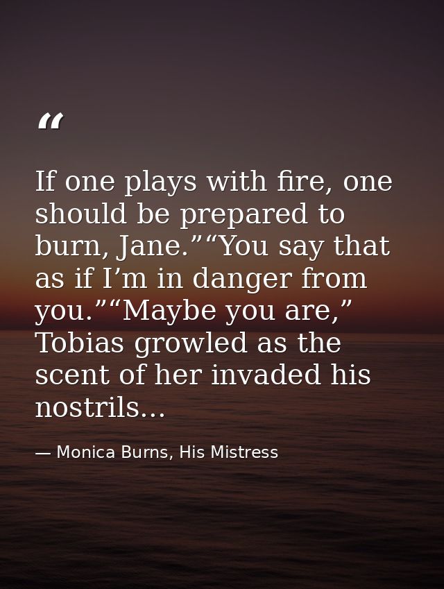 If one plays with fire, one should be prepared to burn, Jane.”“You say that as if I’m in danger from you.”“Maybe you are — Monica Burns, His Mistress