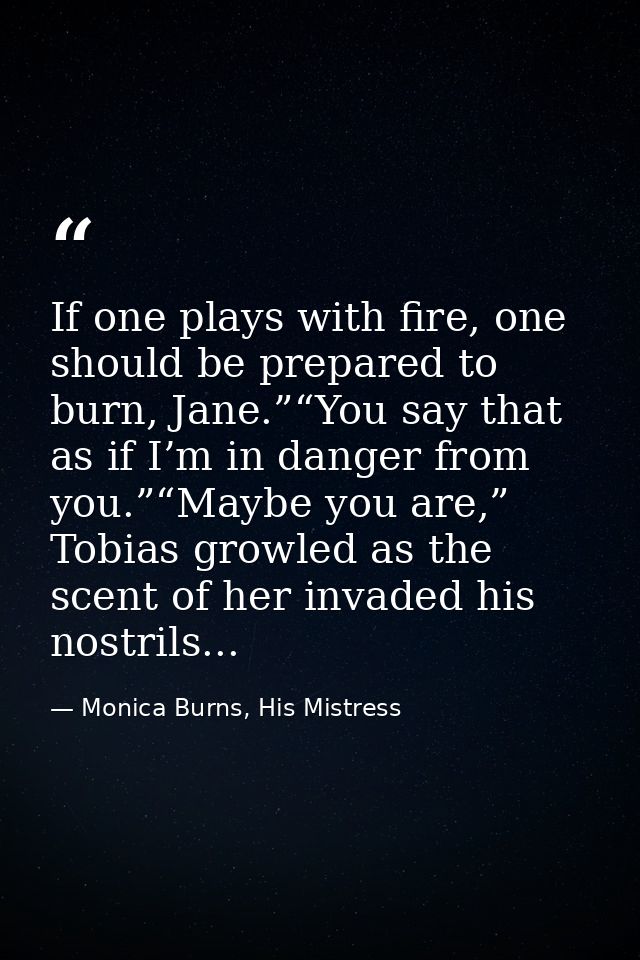 If one plays with fire, one should be prepared to burn, Jane.”“You say that as if I’m in danger from you.”“Maybe you are — Monica Burns, His Mistress