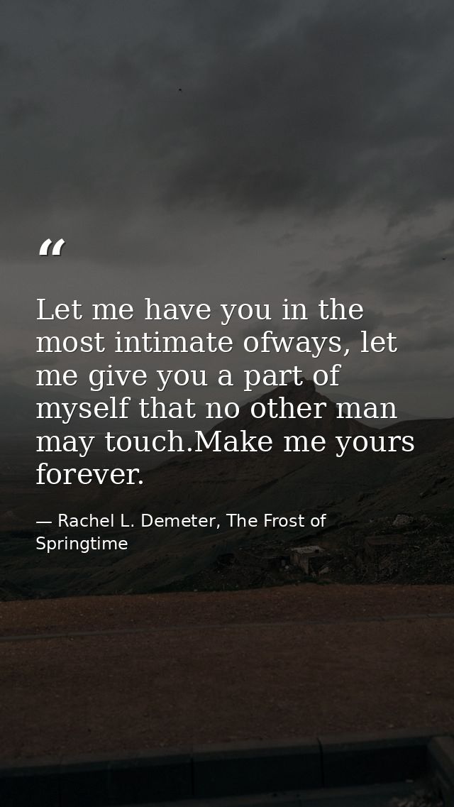 Let me have you in the most intimate ofways, let me give you a part of myself that no other man may touch.Make me yours  — Rachel L. Demeter, The Frost of Springtime