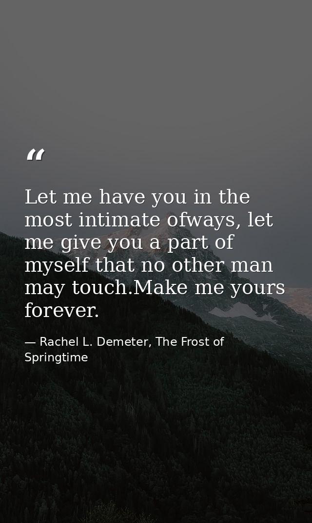 Let me have you in the most intimate ofways, let me give you a part of myself that no other man may touch.Make me yours  — Rachel L. Demeter, The Frost of Springtime