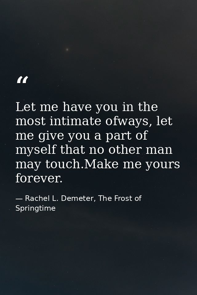Let me have you in the most intimate ofways, let me give you a part of myself that no other man may touch.Make me yours  — Rachel L. Demeter, The Frost of Springtime