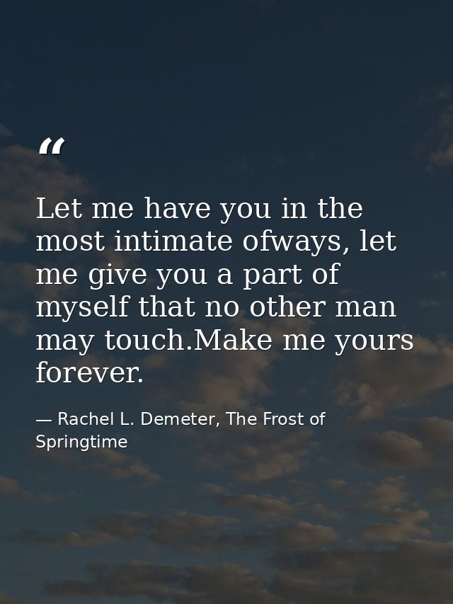 Let me have you in the most intimate ofways, let me give you a part of myself that no other man may touch.Make me yours  — Rachel L. Demeter, The Frost of Springtime