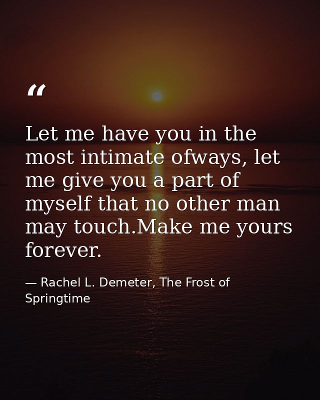 Let me have you in the most intimate ofways, let me give you a part of myself that no other man may touch.Make me yours  — Rachel L. Demeter, The Frost of Springtime