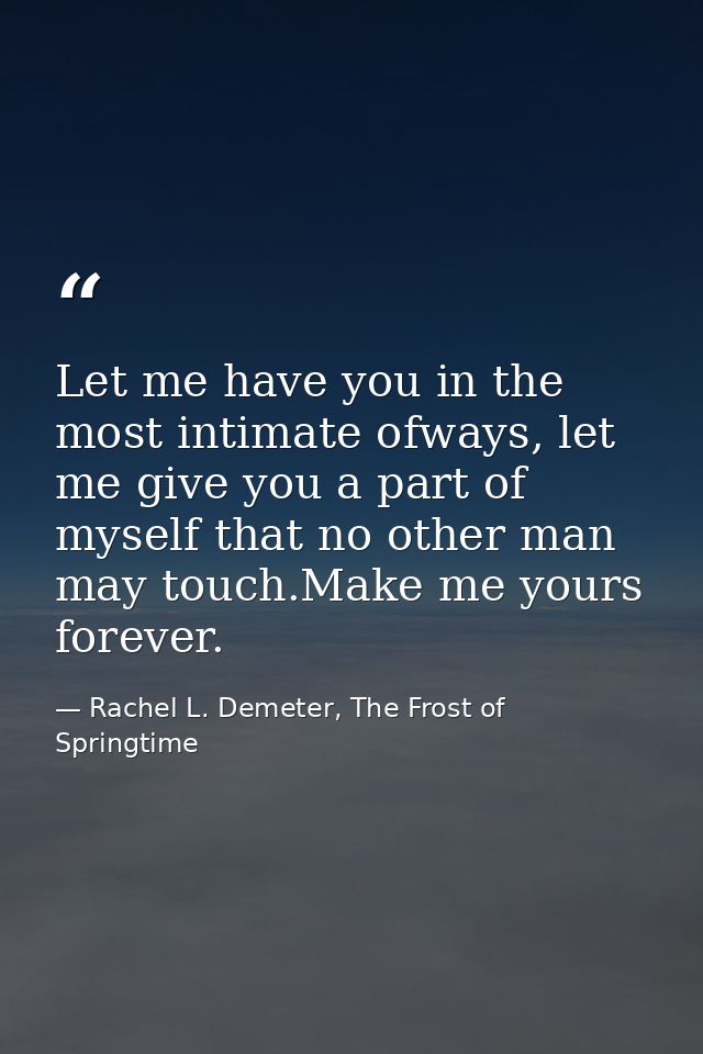 Let me have you in the most intimate ofways, let me give you a part of myself that no other man may touch.Make me yours  — Rachel L. Demeter, The Frost of Springtime