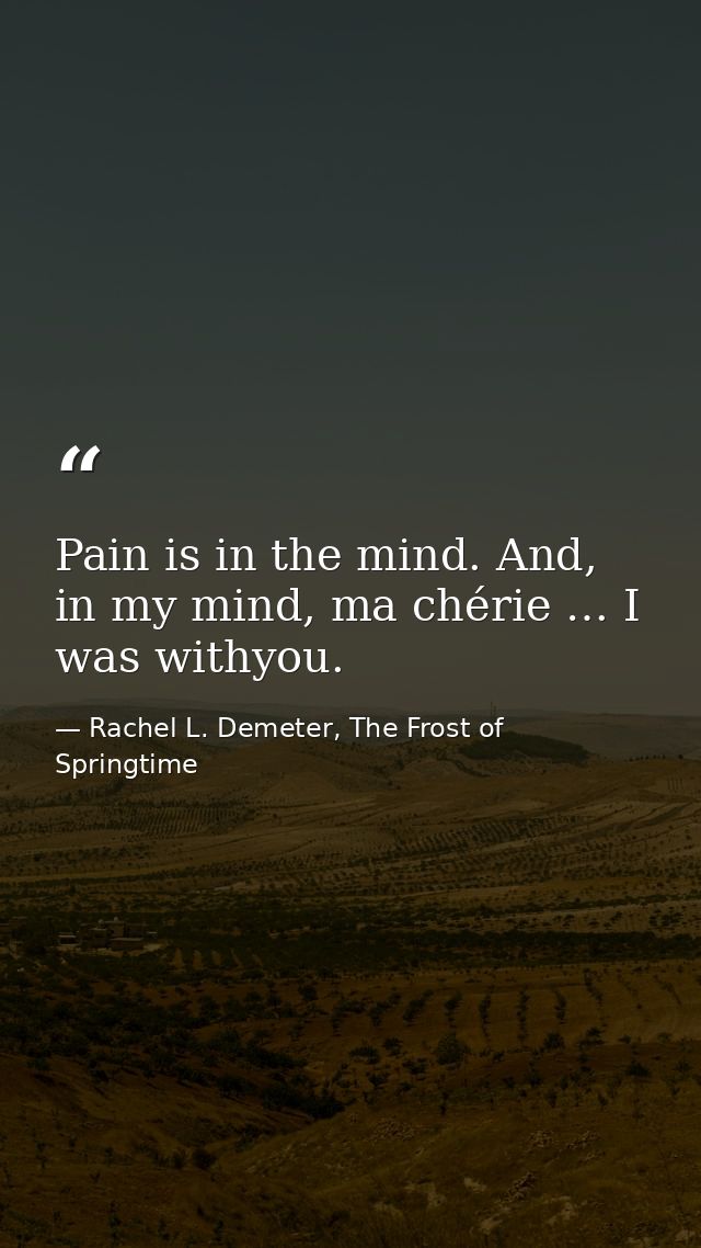 Pain is in the mind. And, in my mind, ma chérie … I was withyou. — Rachel L. Demeter, The Frost of Springtime