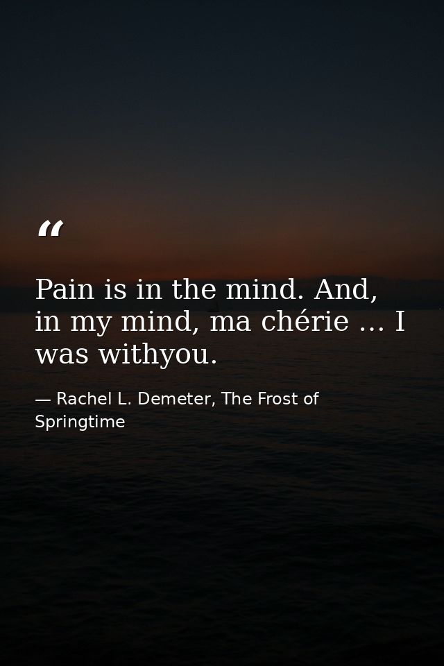 Pain is in the mind. And, in my mind, ma chérie … I was withyou. — Rachel L. Demeter, The Frost of Springtime