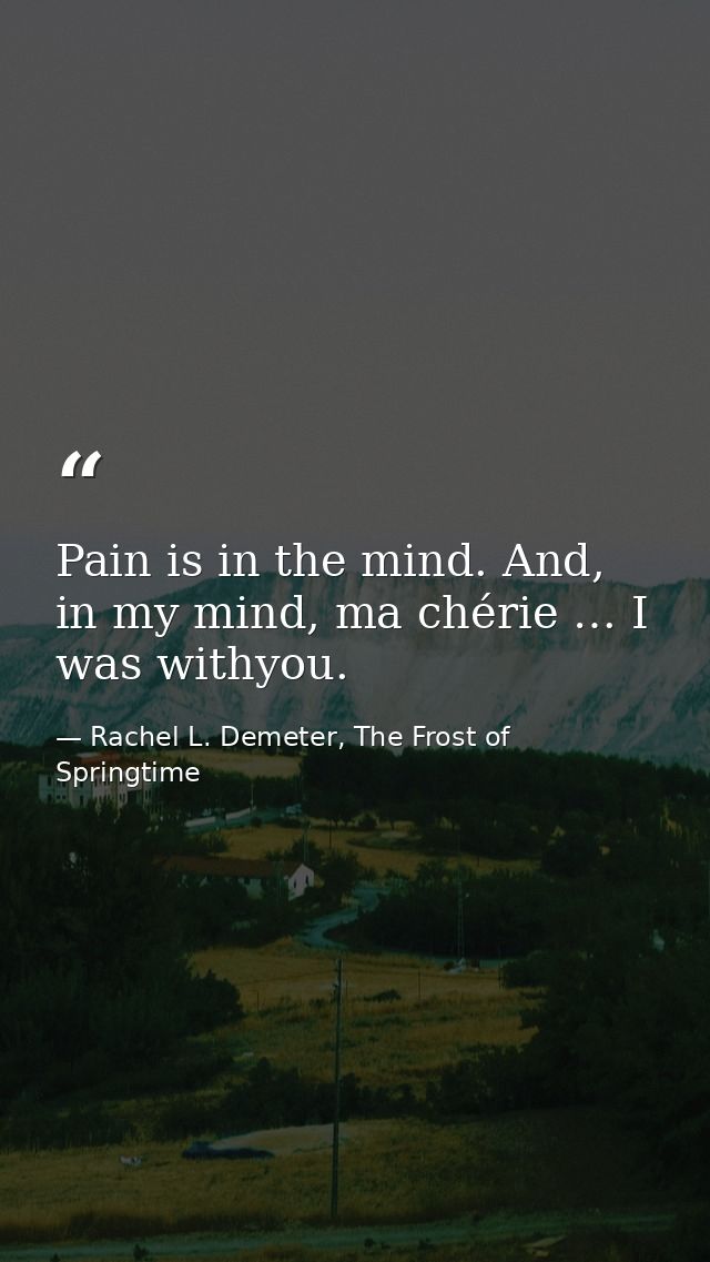 Pain is in the mind. And, in my mind, ma chérie … I was withyou. — Rachel L. Demeter, The Frost of Springtime