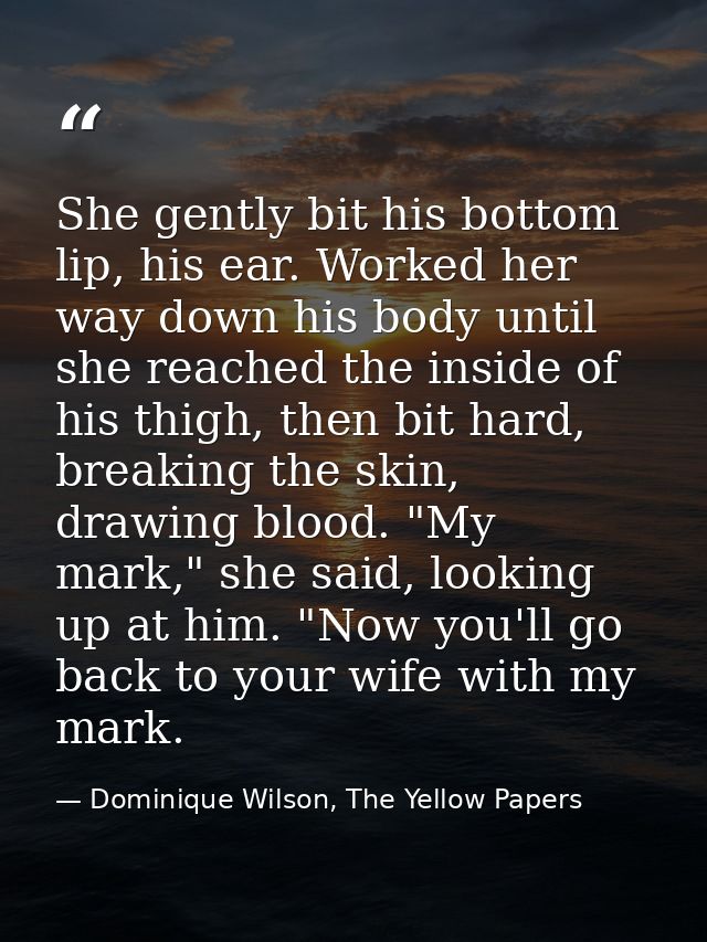She gently bit his bottom lip, his ear. Worked her way down his body until she reached the inside of his thigh, then bit — Dominique Wilson, The Yellow Papers