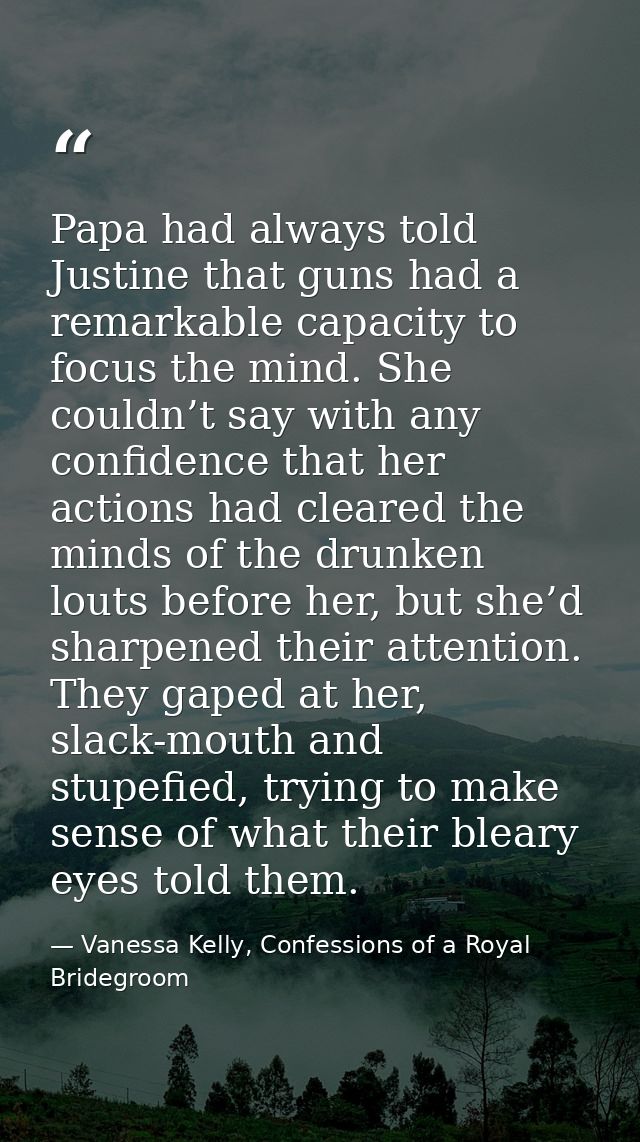 Papa had always told Justine that guns had a remarkable capacity to focus the mind. She couldn’t say with any confidence — Vanessa Kelly, Confessions of a Royal Bridegroom