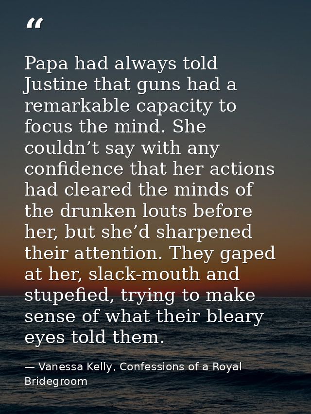 Papa had always told Justine that guns had a remarkable capacity to focus the mind. She couldn’t say with any confidence — Vanessa Kelly, Confessions of a Royal Bridegroom