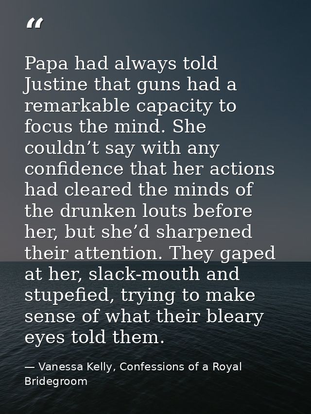Papa had always told Justine that guns had a remarkable capacity to focus the mind. She couldn’t say with any confidence — Vanessa Kelly, Confessions of a Royal Bridegroom