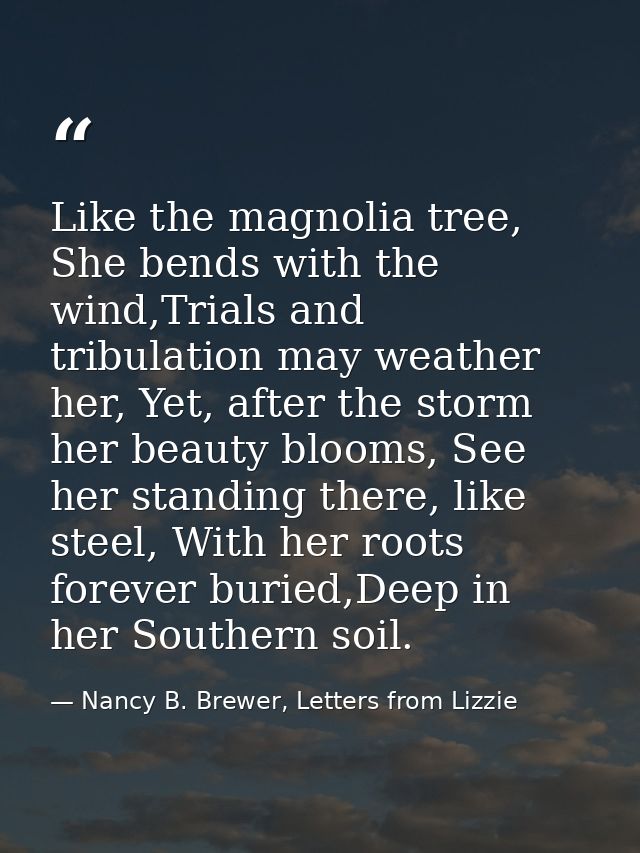 Like the magnolia tree, She bends with the wind,Trials and tribulation may weather her, Yet, after the storm her beauty  — Nancy B. Brewer, Letters from Lizzie