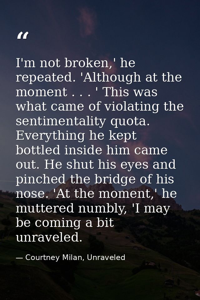 I'm not broken,' he repeated. 'Although at the moment . . . ' This was what came of violating the sentimentality quota.  — Courtney Milan, Unraveled