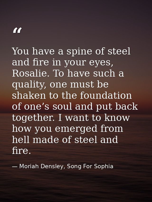 You have a spine of steel and fire in your eyes, Rosalie. To have such a quality, one must be shaken to the foundation o — Moriah Densley, Song For Sophia