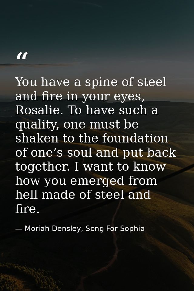 You have a spine of steel and fire in your eyes, Rosalie. To have such a quality, one must be shaken to the foundation o — Moriah Densley, Song For Sophia
