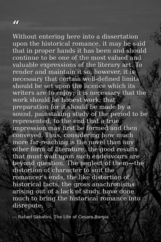 Without entering here into a dissertation upon the historical romance, it may be said that in proper hands it has been a — Rafael Sabatini, The Life of Cesare Borgia