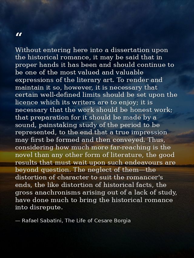 Without entering here into a dissertation upon the historical romance, it may be said that in proper hands it has been a — Rafael Sabatini, The Life of Cesare Borgia